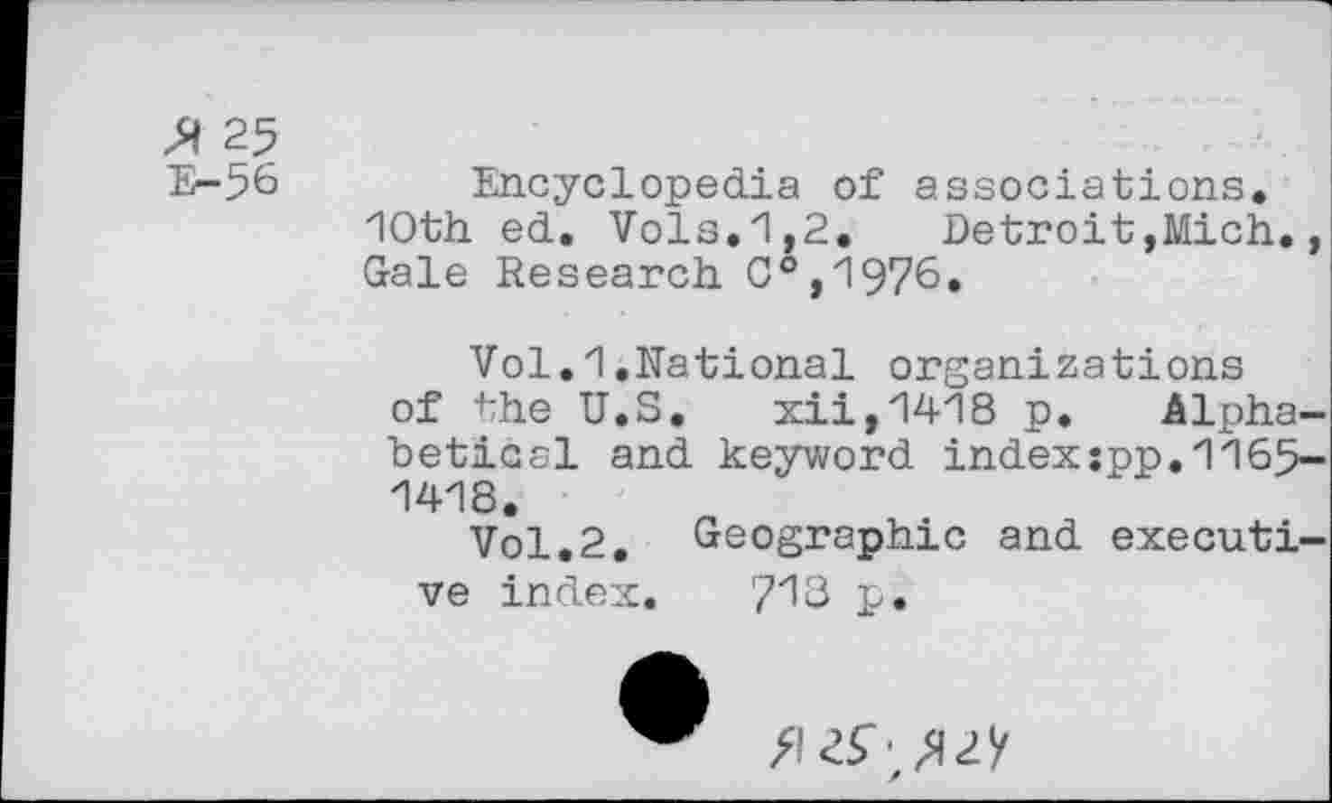 ﻿25
E-56
Encyclopedia of associations. 10th ed. Vols.1,2.	Detroit,Mich.,
Gale Research C°,1976.
Vol.1.Rational organizations of the U.S. xii,1418 p. Alphabetical and keyword index:pp.1165-1418.
Vol.2. Geographic and executive index. ?13 p.
fl